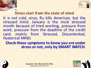 Stress start from the state of mind
It is not cold, virus, flu kills American, but the
stressed mind. January is the most stressed
month because of tired working, pressure from
work, pressure from the deadline of the credit
card, mainly from Stressed, Discontented,
Hysterical MIND.
Check these symptoms to know you are under
stress or not, only by SMART WATCH.
Awaken You Wonderful We
awakenyouwonderfulwe.com
 