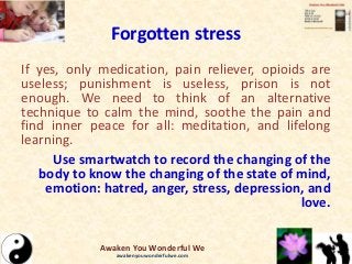 Forgotten stress
If yes, only medication, pain reliever, opioids are
useless; punishment is useless, prison is not
enough. We need to think of an alternative
technique to calm the mind, soothe the pain and
find inner peace for all: meditation, and lifelong
learning.
Use smartwatch to record the changing of the
body to know the changing of the state of mind,
emotion: hatred, anger, stress, depression, and
love.
Awaken You Wonderful We
awakenyouwonderfulwe.com
 
