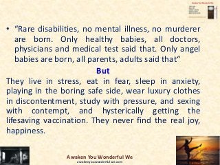 • “Rare disabilities, no mental illness, no murderer
are born. Only healthy babies, all doctors,
physicians and medical test said that. Only angel
babies are born, all parents, adults said that“
But
They live in stress, eat in fear, sleep in anxiety,
playing in the boring safe side, wear luxury clothes
in discontentment, study with pressure, and sexing
with contempt, and hysterically getting the
lifesaving vaccination. They never find the real joy,
happiness.
Awaken You Wonderful We
awakenyouwonderfulwe.com
 