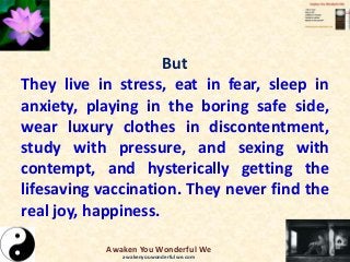 But
They live in stress, eat in fear, sleep in
anxiety, playing in the boring safe side,
wear luxury clothes in discontentment,
study with pressure, and sexing with
contempt, and hysterically getting the
lifesaving vaccination. They never find the
real joy, happiness.
Awaken You Wonderful We
awakenyouwonderfulwe.com
 
