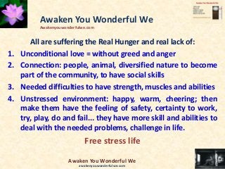 All are suffering the Real Hunger and real lack of:
1. Unconditional love = without greed and anger
2. Connection: people, animal, diversified nature to become
part of the community, to have social skills
3. Needed difficulties to have strength, muscles and abilities
4. Unstressed environment: happy, warm, cheering; then
make them have the feeling of safety, certainty to work,
try, play, do and fail... they have more skill and abilities to
deal with the needed problems, challenge in life.
Free stress life
Awaken You Wonderful We
Awakenyouwonderfulwe.com
Awaken You Wonderful We
awakenyouwonderfulwe.com
 