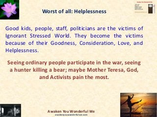 Worst of all: Helplessness
Good kids, people, staff, politicians are the victims of
Ignorant Stressed World. They become the victims
because of their Goodness, Consideration, Love, and
Helplessness.
Seeing ordinary people participate in the war, seeing
a hunter killing a bear; maybe Mother Teresa, God,
and Activists pain the most.
Awaken You Wonderful We
awakenyouwonderfulwe.com
 