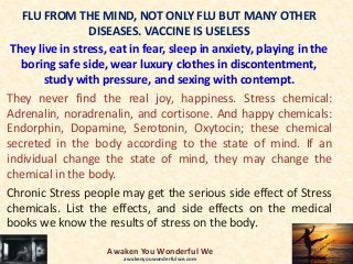 FLU FROM THE MIND, NOT ONLY FLU BUT MANY OTHER
DISEASES. VACCINE IS USELESS
They live in stress, eat in fear, sleep in anxiety, playing in the
boring safe side, wear luxury clothes in discontentment,
study with pressure, and sexing with contempt.
They never find the real joy, happiness. Stress chemical:
Adrenalin, noradrenalin, and cortisone. And happy chemicals:
Endorphin, Dopamine, Serotonin, Oxytocin; these chemical
secreted in the body according to the state of mind. If an
individual change the state of mind, they may change the
chemical in the body.
Chronic Stress people may get the serious side effect of Stress
chemicals. List the effects, and side effects on the medical
books we know the results of stress on the body.
Awaken You Wonderful We
awakenyouwonderfulwe.com
 
