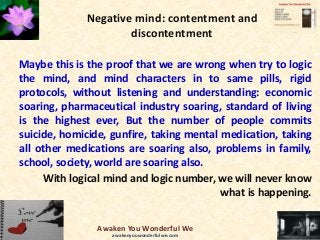 Negative mind: contentment and
discontentment
Maybe this is the proof that we are wrong when try to logic
the mind, and mind characters in to same pills, rigid
protocols, without listening and understanding: economic
soaring, pharmaceutical industry soaring, standard of living
is the highest ever, But the number of people commits
suicide, homicide, gunfire, taking mental medication, taking
all other medications are soaring also, problems in family,
school, society, world are soaring also.
With logical mind and logic number, we will never know
what is happening.
Awaken You Wonderful We
awakenyouwonderfulwe.com
 