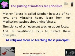 The guiding of mothers are principles
Mother Teresa is called Mother because of her
love, and vibrating heart. learn from her.
Meditation teaches about mindfulness.
The science of achievement teaches about focus.
And US constitution focus to protect these
principles.
All religions focus on teaching these principles.
Awaken You Wonderful We
awakenyouwonderfulwe.com
 