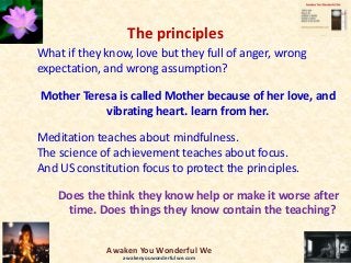 The principles
What if they know, love but they full of anger, wrong
expectation, and wrong assumption?
Mother Teresa is called Mother because of her love, and
vibrating heart. learn from her.
Meditation teaches about mindfulness.
The science of achievement teaches about focus.
And US constitution focus to protect the principles.
Does the think they know help or make it worse after
time. Does things they know contain the teaching?
Awaken You Wonderful We
awakenyouwonderfulwe.com
 