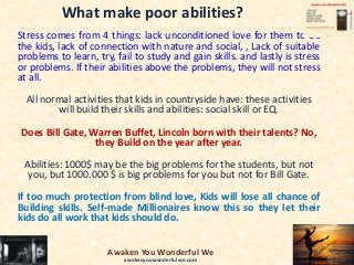 What make poor abilities?
Stress comes from 4 things: lack unconditioned love for them to be
the kids, lack of connection with nature and social, , Lack of suitable
problems to learn, try, fail to study and gain skills. and lastly is stress
or problems. If their abilities above the problems, they will not stress
at all.
All normal activities that kids in countryside have: these activities
will build their skills and abilities: social skill or EQ.
Does Bill Gate, Warren Buffet, Lincoln born with their talents? No,
they Build on the year after year.
Abilities: 1000$ may be the big problems for the students, but not
you, but 1000.000 $ is big problems for you but not for Bill Gate.
If too much protection from blind love, Kids will lose all chance of
Building skills. Self-made Millionaires know this so they let their
kids do all work that kids should do.
Awaken You Wonderful We
awakenyouwonderfulwe.com
 