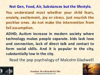 Not Gen, Food, Air, Substances but the lifestyle.
You understand most whether your child fears,
anxiety, excitement, joy or stress. just nourish the
positive ones. do not make the intervention from
fail assumption.
ADHD; Autism increase in modern society where
technology makes people separate. kids lack love
and connection, lack of direct talk and contact to
form social skills. And it is popular in the city,
substantially low in the city.
Read the pop psychology of Malcolm Gladwell!
Awaken You Wonderful We
awakenyouwonderfulwe.com
 
