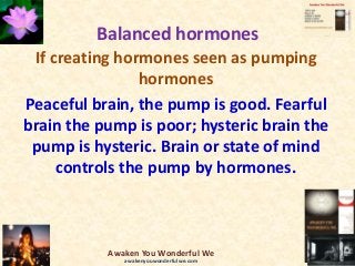 Balanced hormones
If creating hormones seen as pumping
hormones
Peaceful brain, the pump is good. Fearful
brain the pump is poor; hysteric brain the
pump is hysteric. Brain or state of mind
controls the pump by hormones.
Awaken You Wonderful We
awakenyouwonderfulwe.com
 