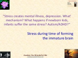 "Stress creates mental illness, depression. What'
mechanism? What happens if newborn kids,
infants suffer the same stress? Autism/ADHD?“
Stress during time of forming
the immature brain
Awaken You Wonderful We
awakenyouwonderfulwe.com
 