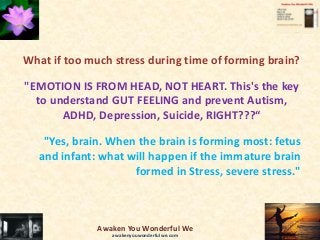 What if too much stress during time of forming brain?
"EMOTION IS FROM HEAD, NOT HEART. This's the key
to understand GUT FEELING and prevent Autism,
ADHD, Depression, Suicide, RIGHT???“
"Yes, brain. When the brain is forming most: fetus
and infant: what will happen if the immature brain
formed in Stress, severe stress."
Awaken You Wonderful We
awakenyouwonderfulwe.com
 
