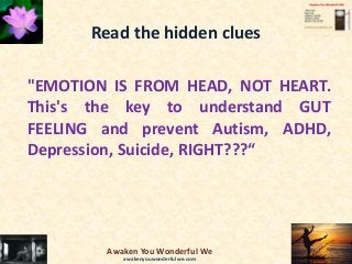 Read the hidden clues
"EMOTION IS FROM HEAD, NOT HEART.
This's the key to understand GUT
FEELING and prevent Autism, ADHD,
Depression, Suicide, RIGHT???“
Awaken You Wonderful We
awakenyouwonderfulwe.com
 