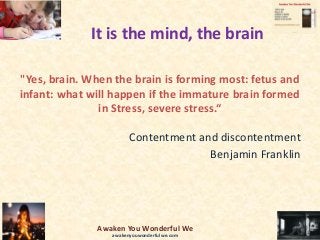 It is the mind, the brain
"Yes, brain. When the brain is forming most: fetus and
infant: what will happen if the immature brain formed
in Stress, severe stress.“
Contentment and discontentment
Benjamin Franklin
Awaken You Wonderful We
awakenyouwonderfulwe.com
 