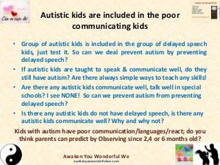 Autistic kids are included in the poor
communicating kids
• Group of autistic kids is included in the group of delayed speech
kids, just test it. So can we deal prevent autism by preventing
delayed speech?
• If autistic kids are taught to speak & communicate well, do they
still have autism? Are there always simple ways to teach any skills!
• Are there any autistic kids communicate well, talk well in special
schools? I see NONE! So can we prevent autism from preventing
delayed speech?
• Is there any autistic kids do not have delayed speech, is there any
autistic kids communicate well? Why and why not?
Kids with autism have poor communication/languages/react; do you
think parents can predict by Observing since 2,4 or 6 months old?
Awaken You Wonderful We
awakenyouwonderfulwe.com
 