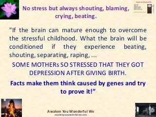 No stress but always shouting, blaming,
crying, beating.
"If the brain can mature enough to overcome
the stressful childhood. What the brain will be
conditioned if they experience beating,
shouting, separating, raping, ...
SOME MOTHERs SO STRESSED THAT THEY GOT
DEPRESSION AFTER GIVING BIRTH.
Facts make them think caused by genes and try
to prove it!”
Awaken You Wonderful We
awakenyouwonderfulwe.com
 