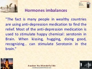Hormones imbalances
"The fact is many people in wealthy countries
are using anti-depression medication to find the
relief. Most of the anti-depression medication is
used to stimulate happy chemical: serotonin in
Brain. When kissing, hugging, doing good,
recognizing.. can stimulate Serotonin in the
brain.“
Awaken You Wonderful We
awakenyouwonderfulwe.com
 