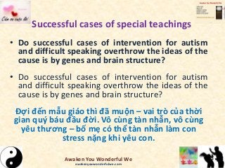 Successful cases of special teachings
• Do successful cases of intervention for autism
and difficult speaking overthrow the ideas of the
cause is by genes and brain structure?
• Do successful cases of intervention for autism
and difficult speaking overthrow the ideas of the
cause is by genes and brain structure?
Đợi đến mẫu giáo thì đã muộn – vai trò của thời
gian quý báu đầu đời. Vô cùng tàn nhẫn, vô cùng
yêu thương – bố mẹ có thể tàn nhẫn làm con
stress nặng khi yêu con.
Awaken You Wonderful We
awakenyouwonderfulwe.com
 