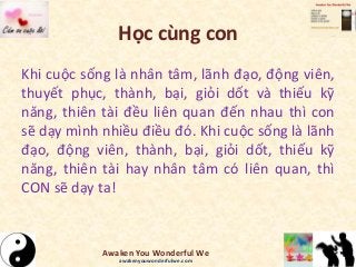 Học cùng con
Khi cuộc sống là nhân tâm, lãnh đạo, động viên,
thuyết phục, thành, bại, giỏi dốt và thiếu kỹ
năng, thiên tài đều liên quan đến nhau thì con
sẽ dạy mình nhiều điều đó. Khi cuộc sống là lãnh
đạo, động viên, thành, bại, giỏi dốt, thiếu kỹ
năng, thiên tài hay nhân tâm có liên quan, thì
CON sẽ dạy ta!
Awaken You Wonderful We
awakenyouwonderfulwe.com
 