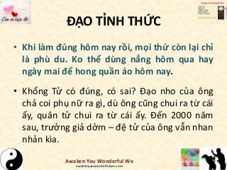 ĐẠO TỈNH THỨC
• Khi làm đúng hôm nay rồi, mọi thứ còn lại chỉ
là phù du. Ko thể dùng nắng hôm qua hay
ngày mai để hong quần áo hôm nay.
• Khổng Tử có đúng, có sai? Đạo nho của ông
chả coi phụ nữ ra gì, dù ông cũng chui ra từ cái
ấy, quân tử chui ra từ cái ấy. Đến 2000 năm
sau, trưởng giả dởm – đệ tử của ông vẫn nhan
nhản kìa.
Awaken You Wonderful We
awakenyouwonderfulwe.com
 
