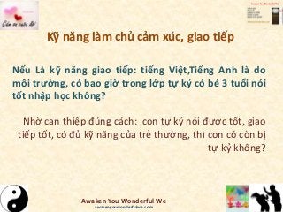 Kỹ năng làm chủ cảm xúc, giao tiếp
Nếu Là kỹ năng giao tiếp: tiếng Việt,Tiếng Anh là do
môi trường, có bao giờ trong lớp tự kỷ có bé 3 tuổi nói
tốt nhập học không?
Nhờ can thiệp đúng cách: con tự kỷ nói được tốt, giao
tiếp tốt, có đủ kỹ năng của trẻ thường, thì con có còn bị
tự kỷ không?
Awaken You Wonderful We
awakenyouwonderfulwe.com
 