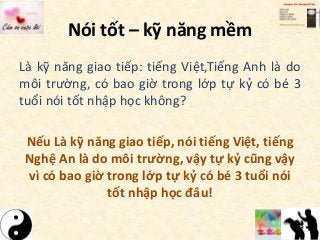 Nói tốt – kỹ năng mềm
Là kỹ năng giao tiếp: tiếng Việt,Tiếng Anh là do
môi trường, có bao giờ trong lớp tự kỷ có bé 3
tuổi nói tốt nhập học không?
Nếu Là kỹ năng giao tiếp, nói tiếng Việt, tiếng
Nghệ An là do môi trường, vậy tự kỷ cũng vậy
vì có bao giờ trong lớp tự kỷ có bé 3 tuổi nói
tốt nhập học đâu!
 
