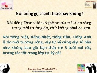 Nói tiếng gì, thành thạo hay không?
Nói tiếng Thanh Hóa, Nghệ an của trẻ là do sống
trong môi trường đó, chứ không phải do gen.
Nói tiếng Việt, tiếng Nhật, tiếng Hàn, Tiếng Anh
là do môi trường sống, vậy tự kỷ cũng vậy. Vì hầu
như không bao giờ bạn thấy trẻ 3 tuổi nói tốt,
tương tác tốt trong lớp tự kỷ cả!
Awaken You Wonderful We
awakenyouwonderfulwe.com
 