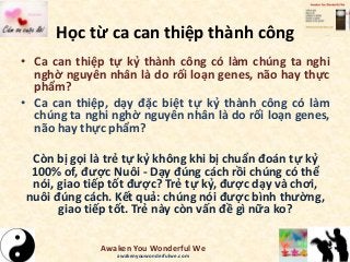 Học từ ca can thiệp thành công
• Ca can thiệp tự kỷ thành công có làm chúng ta nghi
nghờ nguyên nhân là do rối loạn genes, não hay thực
phẩm?
• Ca can thiệp, dạy đặc biệt tự kỷ thành công có làm
chúng ta nghi nghờ nguyên nhân là do rối loạn genes,
não hay thực phẩm?
Còn bị gọi là trẻ tự kỷ không khi bị chuẩn đoán tự kỷ
100% of, được Nuôi - Dạy đúng cách rồi chúng có thể
nói, giao tiếp tốt được? Trẻ tự kỷ, được dạy và chơi,
nuôi đúng cách. Kết quả: chúng nói được bình thường,
giao tiếp tốt. Trẻ này còn vấn đề gì nữa ko?
Awaken You Wonderful We
awakenyouwonderfulwe.com
 