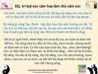 EQ, trí tuệ xúc cảm hay làm chủ cảm xúc
Sâu hơn, cao hơn là kỹ năng xã hội: EQ hay kỹ năng cảm xúc. Đa số
trẻ tư duy tốt, chỉ có EQ là ko cao, ko hiểu lắm ẩn dụ hay aesop.
Kỹ năng gì cũng học được. Lớp đào tạo chủ yếu hướng cái đó. IQ
các con có thể cao. EQ thì cực tệ. Tại sao nhỉ, với sinh viên, cử nhân
hay chuyên gia tâm lý cũng vậy, EQ tỷ lệ thuận với thành công.
Đó là cả quá trình, mình thấy trẻ chưa đủ vui, an toàn và đam mê
để học. Trẻ cũng như ta, đều có nhu cầu, ham muốn, mong muốn
và đam mê cơ bản. Có khi nào bạn chán ăn, học, chơi, làm không?
Con có dấu hiệu từ chậm nói, và thiếu kỹ năng... nên tút lại là thiếu
kỹ năng. Và nếu là kỹ năng, học kỹ năng, con cần yêu thương, hạnh
phúc, cảm xúc và an toàn, và kết nối đa dạng với thiên nhiên và xã
hội chỗ chúng sống.
Awaken You Wonderful We
awakenyouwonderfulwe.com
 