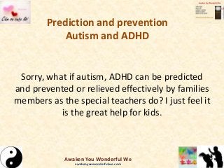 Prediction and prevention
Autism and ADHD
Sorry, what if autism, ADHD can be predicted
and prevented or relieved effectively by families
members as the special teachers do? I just feel it
is the great help for kids.
Awaken You Wonderful We
awakenyouwonderfulwe.com
 