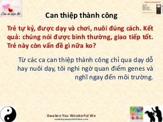 Can thiệp thành công
Trẻ tự kỷ, được dạy và chơi, nuôi đúng cách. Kết
quả: chúng nói được bình thường, giao tiếp tốt.
Trẻ này còn vấn đề gì nữa ko?
Từ các ca can thiệp thành công chỉ qua dạy dỗ
hay nuôi dạy, tôi nghi ngờ quan điểm genes và
nghĩ ngay đến môi trường.
Awaken You Wonderful We
awakenyouwonderfulwe.com
 
