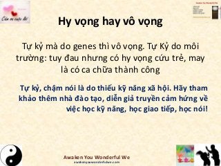 Hy vọng hay vô vọng
Tự kỷ mà do genes thì vô vọng. Tự Kỷ do môi
trường: tuy đau nhưng có hy vọng cứu trẻ, may
là có ca chữa thành công
Tự kỷ, chậm nói là do thiếu kỹ năng xã hội. Hãy tham
khảo thêm nhà đào tạo, diễn giả truyền cảm hứng về
việc học kỹ năng, học giao tiếp, học nói!
Awaken You Wonderful We
awakenyouwonderfulwe.com
 