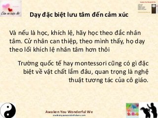 Dạy đặc biệt lưu tâm đến cảm xúc
Và nếu là học, khích lệ, hãy học theo đắc nhân
tâm. Cử nhân can thiệp, theo mình thấy, họ dạy
theo lối khích lệ nhân tâm hơn thôi
Trường quốc tế hay montessori cũng có gì đặc
biệt về vật chất lắm đâu, quan trọng là nghệ
thuật tương tác của cô giáo.
Awaken You Wonderful We
awakenyouwonderfulwe.com
 