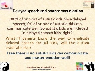 Delayed speech and poor communication
100% of or most of autistic kids have delayed
speech, 0% of or rare of autistic kids can
communicate well, So autistic kids are included
in delayed speech kids, right?
What if parents know the way to eradicate
delayed speech for all kids, will the autism
eradicate also?
I see there is no autistic kids can communicate
and master emotion well!
Awaken You Wonderful We
awakenyouwonderfulwe.com
 
