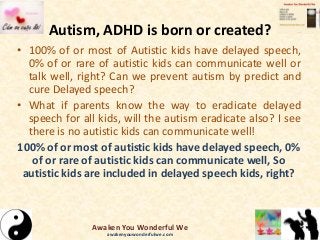 Autism, ADHD is born or created?
• 100% of or most of Autistic kids have delayed speech,
0% of or rare of autistic kids can communicate well or
talk well, right? Can we prevent autism by predict and
cure Delayed speech?
• What if parents know the way to eradicate delayed
speech for all kids, will the autism eradicate also? I see
there is no autistic kids can communicate well!
100% of or most of autistic kids have delayed speech, 0%
of or rare of autistic kids can communicate well, So
autistic kids are included in delayed speech kids, right?
Awaken You Wonderful We
awakenyouwonderfulwe.com
 