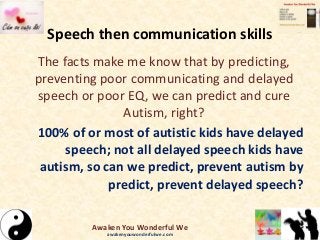 Speech then communication skills
The facts make me know that by predicting,
preventing poor communicating and delayed
speech or poor EQ, we can predict and cure
Autism, right?
100% of or most of autistic kids have delayed
speech; not all delayed speech kids have
autism, so can we predict, prevent autism by
predict, prevent delayed speech?
Awaken You Wonderful We
awakenyouwonderfulwe.com
 
