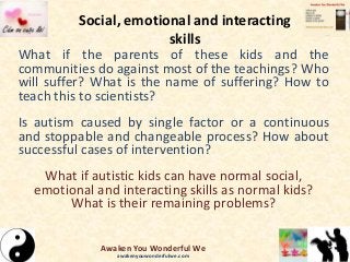 Social, emotional and interacting
skills
What if the parents of these kids and the
communities do against most of the teachings? Who
will suffer? What is the name of suffering? How to
teach this to scientists?
Is autism caused by single factor or a continuous
and stoppable and changeable process? How about
successful cases of intervention?
What if autistic kids can have normal social,
emotional and interacting skills as normal kids?
What is their remaining problems?
Awaken You Wonderful We
awakenyouwonderfulwe.com
 