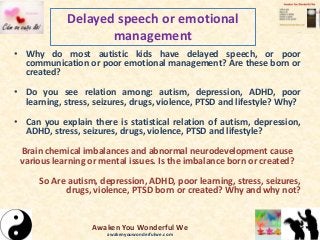 Delayed speech or emotional
management
• Why do most autistic kids have delayed speech, or poor
communication or poor emotional management? Are these born or
created?
• Do you see relation among: autism, depression, ADHD, poor
learning, stress, seizures, drugs, violence, PTSD and lifestyle? Why?
• Can you explain there is statistical relation of autism, depression,
ADHD, stress, seizures, drugs, violence, PTSD and lifestyle?
Brain chemical imbalances and abnormal neurodevelopment cause
various learning or mental issues. Is the imbalance born or created?
So Are autism, depression, ADHD, poor learning, stress, seizures,
drugs, violence, PTSD born or created? Why and why not?
Awaken You Wonderful We
awakenyouwonderfulwe.com
 