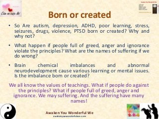 Born or created
• So Are autism, depression, ADHD, poor learning, stress,
seizures, drugs, violence, PTSD born or created? Why and
why not?
• What happen if people full of greed, anger and ignorance
violate the principles? What are the names of suffering if we
do wrong?
• Brain chemical imbalances and abnormal
neurodevelopment cause various learning or mental issues.
Is the imbalance born or created?
We all know the values of teachings. What if people do against
the principles? What if people full of greed, anger and
ignorance. We may suffering. And the suffering have many
names!
Awaken You Wonderful We
awakenyouwonderfulwe.com
 
