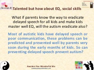 Talented but how about EQ, social skills
What if parents know the way to eradicate
delayed speech for all kids and make kids
master well EQ, will the autism eradicate also?
Most of autistic kids have delayed speech or
poor communication, these problems can be
predicted and prevented well by parents very
soon during the early months of kids. So can
preventing delayed speech prevent autism?
Awaken You Wonderful We
awakenyouwonderfulwe.com
 