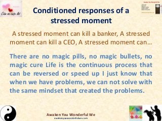 Conditioned responses of a
stressed moment
A stressed moment can kill a banker, A stressed
moment can kill a CEO, A stressed moment can…
There are no magic pills, no magic bullets, no
magic cure Life is the continuous process that
can be reversed or speed up I just know that
when we have problems, we can not solve with
the same mindset that created the problems.
Awaken You Wonderful We
awakenyouwonderfulwe.com
 