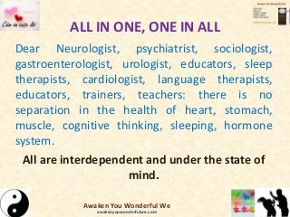 ALL IN ONE, ONE IN ALL
Dear Neurologist, psychiatrist, sociologist,
gastroenterologist, urologist, educators, sleep
therapists, cardiologist, language therapists,
educators, trainers, teachers: there is no
separation in the health of heart, stomach,
muscle, cognitive thinking, sleeping, hormone
system.
All are interdependent and under the state of
mind.
Awaken You Wonderful We
awakenyouwonderfulwe.com
 