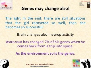 Genes may change also!
The light in the end: there are still situations
that the girl recovered so well, then she
becomes so successful!
Brain changes also: neuroplasticity
Astronaut has changed 7% of his genes when he
comes back from a trip into space.
As the environment so is the genes.
Awaken You Wonderful We
awakenyouwonderfulwe.com
 