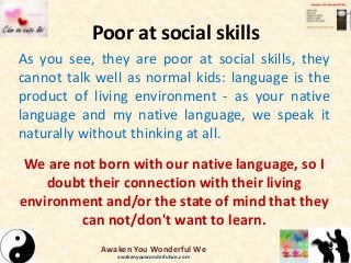 Poor at social skills
As you see, they are poor at social skills, they
cannot talk well as normal kids: language is the
product of living environment - as your native
language and my native language, we speak it
naturally without thinking at all.
We are not born with our native language, so I
doubt their connection with their living
environment and/or the state of mind that they
can not/don't want to learn.
Awaken You Wonderful We
awakenyouwonderfulwe.com
 