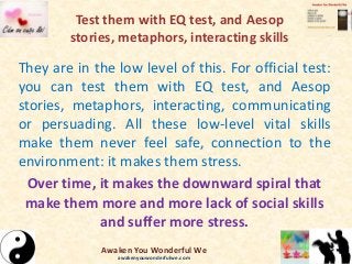 Test them with EQ test, and Aesop
stories, metaphors, interacting skills
They are in the low level of this. For official test:
you can test them with EQ test, and Aesop
stories, metaphors, interacting, communicating
or persuading. All these low-level vital skills
make them never feel safe, connection to the
environment: it makes them stress.
Over time, it makes the downward spiral that
make them more and more lack of social skills
and suffer more stress.
Awaken You Wonderful We
awakenyouwonderfulwe.com
 