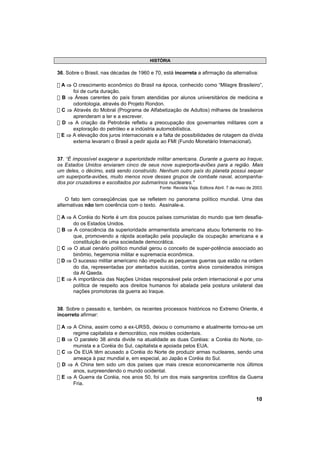 HISTÓRIA

36. Sobre o Brasil, nas décadas de 1960 e 70, está incorreta a afirmação da alternativa:

! A ⇒ O crescimento econômico do Brasil na época, conhecido como “Milagre Brasileiro”,
      foi de curta duração.
! B ⇒ Áreas carentes do país foram atendidas por alunos universitários de medicina e
      odontologia, através do Projeto Rondon.
! C ⇒ Através do Mobral (Programa de Alfabetização de Adultos) milhares de brasileiros
      aprenderam a ler e a escrever.
! D ⇒ A criação da Petrobrás refletiu a preocupação dos governantes militares com a
      exploração do petróleo e a indústria automobilística.
! E ⇒ A elevação dos juros internacionais e a falta de possibilidades de rolagem da dívida
      externa levaram o Brasil a pedir ajuda ao FMI (Fundo Monetário Internacional).


37. “É impossível exagerar a superioridade militar americana. Durante a guerra ao Iraque,
os Estados Unidos enviaram cinco de seus nove superporta-aviões para a região. Mais
um deles, o décimo, está sendo construído. Nenhum outro país do planeta possui sequer
um superporta-aviões, muito menos nove desses grupos de combate naval, acompanha-
dos por cruzadores e escoltados por submarinos nucleares.”
                                            Fonte: Revista Veja. Editora Abril. 7 de maio de 2003.

    O fato tem conseqüências que se refletem no panorama político mundial. Uma das
alternativas não tem coerência com o texto. Assinale-a.

! A ⇒ A Coréia do Norte é um dos poucos países comunistas do mundo que tem desafia-
      do os Estados Unidos.
! B ⇒ A consciência da superioridade armamentista americana atuou fortemente no Ira-
      que, promovendo a rápida aceitação pela população da ocupação americana e a
      constituição de uma sociedade democrática.
! C ⇒ O atual cenário político mundial gerou o conceito de super-potência associado ao
      binômio, hegemonia militar e supremacia econômica.
! D ⇒ O sucesso militar americano não impediu as pequenas guerras que estão na ordem
      do dia, representadas por atentados suicidas, contra alvos considerados inimigos
      da Al Qaeda.
! E ⇒ A importância das Nações Unidas responsável pela ordem internacional e por uma
      política de respeito aos direitos humanos foi abalada pela postura unilateral das
      nações promotoras da guerra ao Iraque.


38. Sobre o passado e, também, os recentes processos históricos no Extremo Oriente, é
incorreto afirmar:

! A ⇒ A China, assim como a ex-URSS, deixou o comunismo e atualmente tornou-se um
      regime capitalista e democrático, nos moldes ocidentais.
! B ⇒ O paralelo 38 ainda divide na atualidade as duas Coréias: a Coréia do Norte, co-
      munista e a Coréia do Sul, capitalista e apoiada pelos EUA.
! C ⇒ Os EUA têm acusado a Coréia do Norte de produzir armas nucleares, sendo uma
      ameaça à paz mundial e, em especial, ao Japão e Coréia do Sul.
! D ⇒ A China tem sido um dos países que mais cresce economicamente nos últimos
      anos, surpreendendo o mundo ocidental.
! E ⇒ A Guerra da Coréia, nos anos 50, foi um dos mais sangrentos conflitos da Guerra
      Fria.


                                                                                              10
 