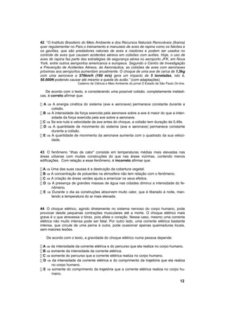 42. “O Instituto Brasileiro do Meio Ambiente e dos Recursos Naturais Renováveis (Ibama)
quer regulamentar no País o treinamento e manuseio de aves de rapina como os falcões e
os gaviões, que são predadores naturais de aves e roedores e podem ser usados no
controle de aves que causam acidentes aéreos em colisões com aviões. Hoje, o uso de
aves de rapina faz parte das estratégias de segurança aérea no aeroporto JFK, em Nova
York, entre outros aeroportos americanos e europeus. Segundo o Centro de Investigação
e Prevenção de Acidentes Aéreos, da Aeronáutica, as colisões de aves com aeronaves
próximas aos aeroportos aumentam anualmente. O choque de uma ave de cerca de 1,5kg
com uma aeronave a 576km/h (160 m/s) gera um impacto de 5 toneladas, isto é,
50.000N podendo causar até mesmo a queda do avião.” (com adaptações)
                       Caderno de Ciência e Meio Ambiente do jornal O Estado de São Paulo On-line.

   De acordo com o texto, e considerando uma possível colisão, completamente inelásti-
cas, é correto afirmar que:

! A ⇒ A energia cinética do sistema (ave e aeronave) permanece constante durante a
      colisão.
! B ⇒ A intensidade da força exercida pela aeronave sobre a ave é maior do que a inten-
      sidade da força exercida pela ave sobre a aeronave.
! C ⇒ Se era nula a velocidade da ave antes do choque, a colisão tem duração de 0,48s.
! D ⇒ A quantidade de movimento do sistema (ave e aeronave) permanece constante
      durante a colisão.
! E ⇒ A quantidade de movimento da aeronave aumenta com o quadrado da sua veloci-
      dade.


43. O fenômeno “ilhas de calor” consiste em temperaturas médias mais elevadas nas
áreas urbanas com muitas construções do que nas áreas vizinhas, contendo menos
edificações. Com relação a esse fenômeno, é incorreto afirmar que:

! A ⇒ Uma das suas causas é a destruição da cobertura vegetal.
! B ⇒ A concentração de poluentes na atmosfera não tem relação com o fenômeno.
! C ⇒ A criação de áreas verdes ajuda a amenizar os seus efeitos.
! D ⇒ A presença de grandes massas de água nas cidades diminui a intensidade do fe-
      nômeno.
! E ⇒ Durante o dia as construções absorvem muito calor, que é liberado à noite, man-
      tendo a temperatura do ar mais elevada.


44. O choque elétrico, agindo diretamente no sistema nervoso do corpo humano, pode
provocar desde pequenas contrações musculares até a morte. O choque elétrico mais
grave é o que atravessa o tórax, pois afeta o coração. Nesse caso, mesmo uma corrente
elétrica não muito intensa pode ser fatal. Por outro lado, uma corrente elétrica bastante
intensa, que circule de uma perna à outra, pode ocasionar apenas queimaduras locais,
sem maiores lesões.

   De acordo com o texto, a gravidade do choque elétrico numa pessoa depende:

! A ⇒ da intensidade da corrente elétrica e do percurso que ela realiza no corpo humano.
! B ⇒ somente da intensidade da corrente elétrica.
! C ⇒ somente do percurso que a corrente elétrica realiza no corpo humano.
! D ⇒ da intensidade da corrente elétrica e do comprimento da trajetória que ela realiza
      no corpo humano.
! E ⇒ somente do comprimento da trajetória que a corrente elétrica realiza no corpo hu-
      mano.

                                                                                              12
 