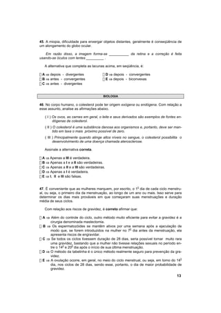 45. A miopia, dificuldade para enxergar objetos distantes, geralmente é conseqüência de
um alongamento do globo ocular.

   Em razão disso, a imagem forma-se __________ da retina e a correção é feita
usando-se óculos com lentes _________ .

   A alternativa que completa as lacunas acima, em seqüência, é:

! A ⇒ depois - divergentes              ! D ⇒ depois - convergentes
! B ⇒ antes - convergentes              ! E ⇒ depois - biconvexas
! C ⇒ antes - divergentes


                                        BIOLOGIA

46. No corpo humano, o colesterol pode ter origem exógena ou endógena. Com relação a
esse assunto, analise as afirmações abaixo.

   ( I ) Os ovos, as carnes em geral, o leite e seus derivados são exemplos de fontes en-
         dógenas de colesterol.
   ( II ) O colesterol é uma substância danosa aos organismos e, portanto, deve ser man-
          tido em taxa o mais próximo possível de zero.
   ( III ) Principalmente quando atinge altos níveis no sangue, o colesterol possibilita o
         desenvolvimento de uma doença chamada aterosclerose.

   Assinale a alternativa correta.

! A ⇒ Apenas a III é verdadeira.
! B ⇒ Apenas a I e a II são verdadeiras.
! C ⇒ Apenas a II e a III são verdadeiras.
! D ⇒ Apenas a I é verdadeira.
! E ⇒ l, ll e lll são falsas.


47. É conveniente que as mulheres marquem, por escrito, o 10 dia de cada ciclo menstru-
al, ou seja, o primeiro dia da menstruação, ao longo de um ano ou mais. Isso serve para
determinar os dias mais prováveis em que começaram suas menstruações e duração
média de seus ciclos.

   Com relação aos riscos de gravidez, é correto afirmar que:

! A ⇒ Além do controle do ciclo, outro método muito eficiente para evitar a gravidez é a
      cirurgia denominada mastectomia.
! B ⇒ Os espermatozóides se mantêm ativos por uma semana após a ejaculação de
      modo que, se forem introduzidos na mulher no 70 dia antes da menstruação, ela
      apresenta riscos de engravidar.
! C ⇒ Se todos os ciclos tivessem duração de 28 dias, seria possível tornar muito rara
      uma gravidez, bastando que a mulher não tivesse relações sexuais no período en-
      tre o 140 e 200 dia após o início de sua última menstruação.
! D ⇒ O método da tabelinha é o único método realmente seguro para prevenção da gra-
      videz.
! E ⇒ A ovulação ocorre, em geral, no meio do ciclo menstrual, ou seja, em torno do 140
      dia, nos ciclos de 28 dias, sendo esse, portanto, o dia de maior probabilidade de
      gravidez.

                                                                                      13
 