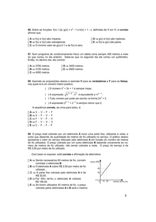 06. Sobre as funções: f(x) = |x|, g(x) = x2 - 1 e h(x) = 1 - x, definidas de ℜ em ℜ, é correto
afirmar que:

! A ⇒ f(x) e h(x) são ímpares.                                     ! D ⇒ g(x) e h(x) são injetoras.
! B ⇒ f(x) e h(x) são sobrejetoras.                                ! E ⇒ f(x) e g(x) são pares.
! C ⇒ O mínimo valor de g(x) é 1 e de f(x) é zero.


07. Num programa de condicionamento físico um atleta corre sempre 300 metros a mais
do que correu no dia anterior. Sabe-se que no segundo dia ele correu um quilômetro.
Então, no décimo dia, ele correrá:

! A ⇒ 3700 metros.                 ! D ⇒ 3400 metros..
! B ⇒ 3100 metros.                 ! E ⇒ 2800 metros.
! C ⇒ 4000 metros


08. Assinale as proposições abaixo e assinale V para as verdadeiras e F para as falsas,
nas quais n é um número inteiro positivo.
                     ( ) O número n2 + 3n + 1 é sempre ímpar.

                     ( ) A expressão     nn + 2 . nn é equivalente a n n + 1 .
                     ( ) Todo número par pode ser escrito na forma 2n2 + 2.
                                       2-n        -n
                     ( ) A expressão 2       +2        é sempre menor que 2.
    A seqüência correta, de cima para baixo, é:
!A⇒V     -   V   -   F   -   F
!B⇒V     -   F   -   V   -   F
!C⇒F     -   V   -   F   -   V
!D⇒F     -   V   -   V   -   V
!E⇒V     -   F   -   F   -   F


09. O preço total cobrado por um eletricista A inclui uma parte fixa, referente à visita, e
outra que depende da quantidade de metros de fio utilizada no serviço. O gráfico abaixo
apresenta o valor do serviço efetuado pelo eletricista A em função do número de metros
de fio utilizados. O preço cobrado por um outro eletricista B depende unicamente do nú-
mero de metros de fio utilizado, não sendo cobrada a visita. O preço do serviço é de
R$ 3,50 por metro de fio utilizado.

   Com base no exposto, está correta a afirmação da alternativa:

! A ⇒ Sendo necessários 60 metros de fio, convém
                                                                  preço (R$)
      contratar o eletricista B.
! B ⇒ O eletricista A cobra R$ 2,50 por metro de fio
                                                                          80
      utilizado.
! C ⇒ A parte fixa cobrada pelo eletricista A é de                        65
      R$ 30,00.
! D ⇒ Por 50m de fio, o eletricista A cobrará
      R$ 190,00.                                                           0   15 20   metros de fio (m)
! E ⇒ Se forem utilizados 40 metros de fio, o preço
      cobrado pelos eletricistas A e B será o mesmo.


                                                                                                    3
 
