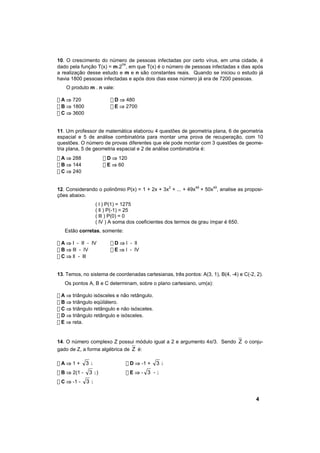 10. O crescimento do número de pessoas infectadas por certo vírus, em uma cidade, é
                           nx
dado pela função T(x) = m.2 , em que T(x) é o número de pessoas infectadas x dias após
a realização desse estudo e m e n são constantes reais. Quando se iniciou o estudo já
havia 1800 pessoas infectadas e após dois dias esse número já era de 7200 pessoas.
    O produto m . n vale:

! A ⇒ 720                ! D ⇒ 480
! B ⇒ 1800               ! E ⇒ 2700
! C ⇒ 3600


11. Um professor de matemática elaborou 4 questões de geometria plana, 6 de geometria
espacial e 5 de análise combinatória para montar uma prova de recuperação, com 10
questões. O número de provas diferentes que ele pode montar com 3 questões de geome-
tria plana, 5 de geometria espacial e 2 de análise combinatória é:
! A ⇒ 288             ! D ⇒ 120
! B ⇒ 144             ! E ⇒ 60
! C ⇒ 240


12. Considerando o polinômio P(x) = 1 + 2x + 3x2 + ... + 49x48 + 50x49, analise as proposi-
ções abaixo.
                   ( l ) P(1) = 1275
                   ( ll ) P(-1) = 25
                   ( lll ) P(0) = 0
                   ( lV ) A soma dos coeficientes dos termos de grau ímpar é 650.
   Estão corretas, somente:

! A ⇒ I - II - IV        ! D ⇒ l - ll
! B ⇒ lll - lV           ! E ⇒ l - lV
! C ⇒ ll - lll


13. Temos, no sistema de coordenadas cartesianas, três pontos: A(3, 1), B(4, -4) e C(-2, 2).
   Os pontos A, B e C determinam, sobre o plano cartesiano, um(a):

! A ⇒ triângulo isósceles e não retângulo.
! B ⇒ triângulo eqüilátero.
! C ⇒ triângulo retângulo e não isósceles.
! D ⇒ triângulo retângulo e isósceles.
! E ⇒ reta.


14. O número complexo Z possui módulo igual a 2 e argumento 4π/3. Sendo Z o conju-
gado de Z, a forma algébrica de Z é:

!A⇒1+         3i                ! D ⇒ -1 +   3i
! B ⇒ 2(1 -   3 i)              !E⇒- 3 -i
! C ⇒ -1 -    3i


                                                                                        4
 
