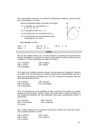 15. A figura abaixo representa um sistema de coordenadas cartesianas, onde são traça-
das a circunferência λ e a reta r.
    Analise as afirmações abaixo, de acordo com a figura.                y

     ( l ) A equação da circunferência λ é                                               r
                                                                                 3
           (x - 3)2 + (y + 3)2 = 9.                                          0                   x

     ( ll ) A equação da reta r é y = x - 3.
     ( lll ) O comprimento da circunferência é 9π.µ.c.                    -3         C

     ( lV ) O comprimento da corda determinada pela
           intersecção de r e λ é 6 µ.c.

   Estão corretas, somente:

! A ⇒ l - lV                ! C ⇒ lll - lV               ! E ⇒ l - ll - lll
! B ⇒ l - ll                ! D ⇒ ll - lll - lV

                                               QUÍMICA

16. Um óleo vegetal combina com um certo elemento em presença de níquel finamente
dividido (catalisador) e converte-se em gordura sólida (produto comercial conhecido como
margarina). O nome do elemento que reage com o óleo é:

! A ⇒ nitrogênio.               ! D ⇒ oxigênio.
! B ⇒ carbono.                  ! E ⇒ fósforo.
! C ⇒ hidrogênio.


17. A água do rio Cubatão é poluída, portanto, uma das etapas da Estação de Tratamen-
to de Água -ETA, de Florianópolis, é a adição de hipoclorito de sódio (NaClO), que livra a
água dos microorganismos presentes, pois o íon ClO- é bactericida e fungicida. Essa eta-
pa do tratamento denomina-se:

! A ⇒ filtração.                ! D ⇒ aeração.
! B ⇒ floculação.               ! E ⇒ decantação.
! C ⇒ desinfecção.


18. O lixo doméstico tem certa quantidade de água, proveniente da umidade e da matéria
orgânica em decomposição. Quando a água circula pelos lixões e aterros sanitários, vá-
rias substâncias poluentes são nela dissolvidas. Essa água, extremamente poluída, é
denominada:

! A ⇒ saturada.                    ! D ⇒ chorume.
! B ⇒ lençol freático.             ! E ⇒ oxigenada.
! C ⇒ dura.


19. O vinagre utilizado como condimento alimentar tem caráter ácido, pois nele é encon-
trado, predominantemente, o ácido:

! A ⇒ carbônico.                ! D ⇒ nítrico.
! B ⇒ acético.                  ! E ⇒ sulfônico.
! C ⇒ sulfúrico.

                                                                                             5
 